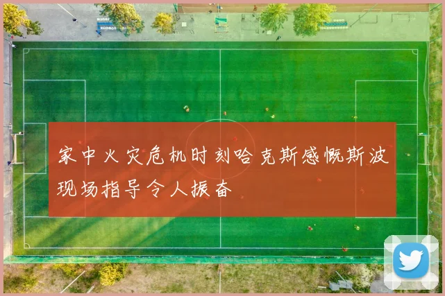 家中火灾危机时刻哈克斯感慨斯波现场指导令人振奋