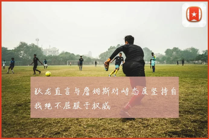 狄龙直言与詹姆斯对峙态度坚持自我绝不屈服于权威