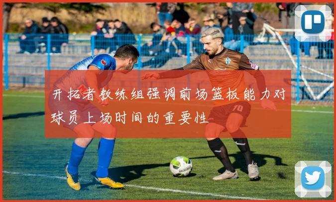 开拓者教练组强调前场篮板能力对球员上场时间的重要性