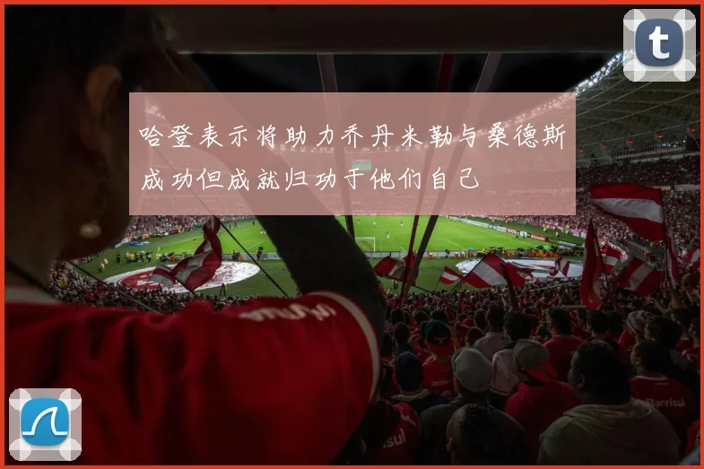 哈登表示将助力乔丹米勒与桑德斯成功但成就归功于他们自己