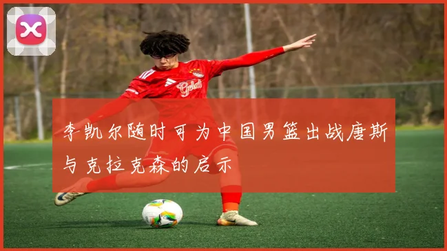 李凯尔随时可为中国男篮出战唐斯与克拉克森的启示