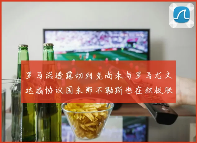 罗马诺透露切利克尚未与罗马尤文达成协议国米那不勒斯也在积极联系