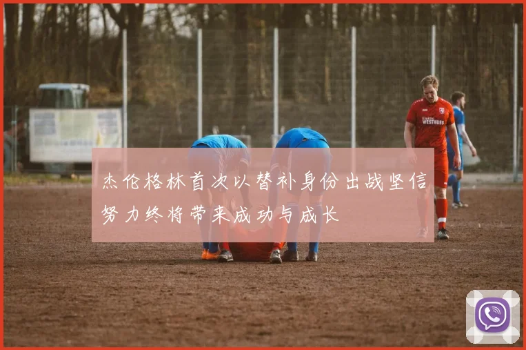 杰伦格林首次以替补身份出战坚信努力终将带来成功与成长