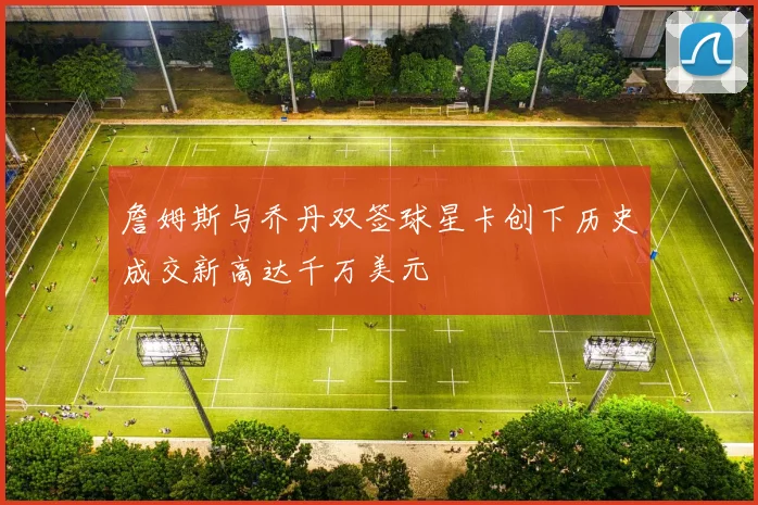 詹姆斯与乔丹双签球星卡创下历史成交新高达千万美元