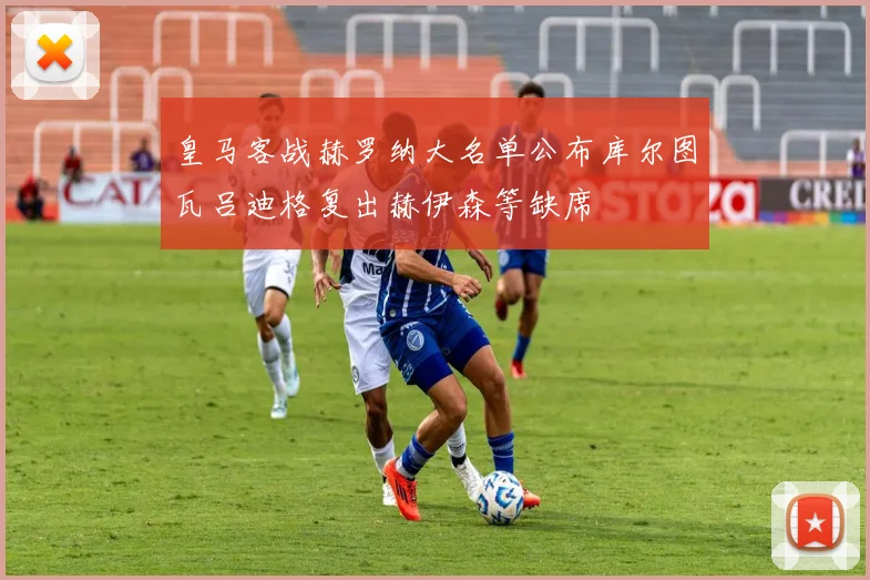 皇马客战赫罗纳大名单公布库尔图瓦吕迪格复出赫伊森等缺席