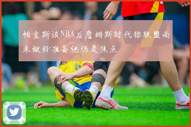 帕金斯谈NBA后詹姆斯时代称联盟尚未做好准备他仍是焦点