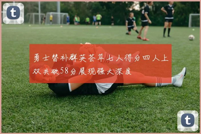 勇士替补群英荟萃七人得分四人上双共砍58分展现强大深度