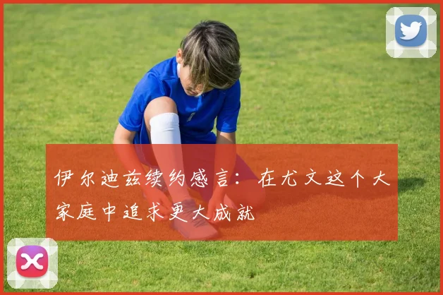 伊尔迪兹续约感言：在尤文这个大家庭中追求更大成就
