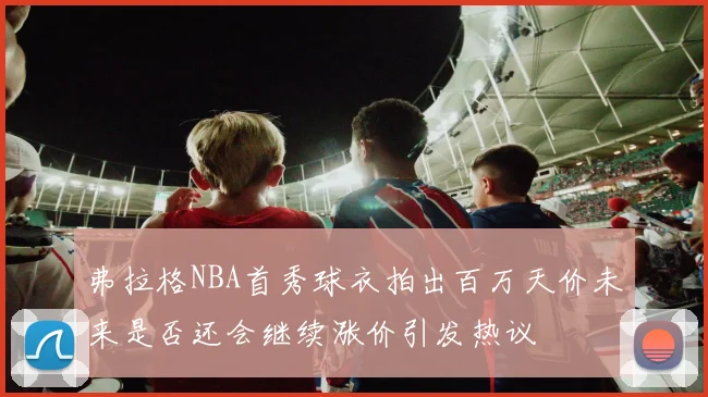 弗拉格NBA首秀球衣拍出百万天价未来是否还会继续涨价引发热议