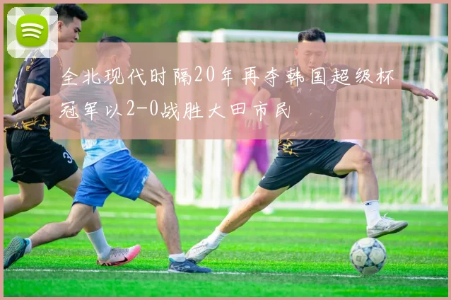 全北现代时隔20年再夺韩国超级杯冠军以2-0战胜大田市民