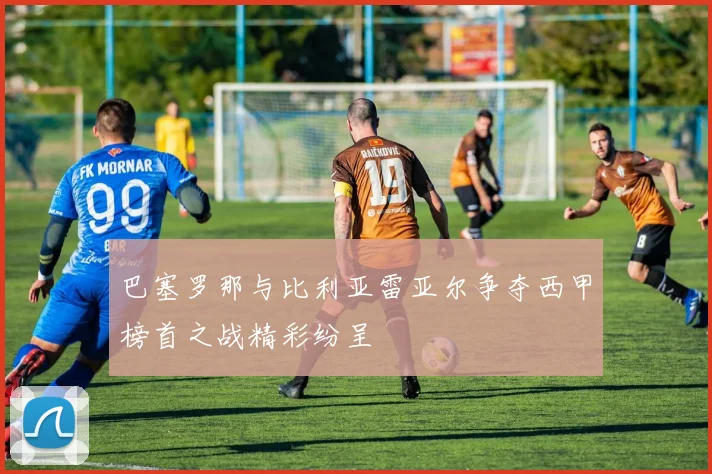 巴塞罗那与比利亚雷亚尔争夺西甲榜首之战精彩纷呈